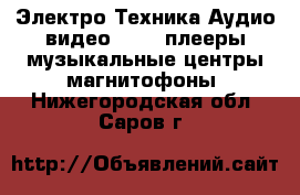 Электро-Техника Аудио-видео - MP3-плееры,музыкальные центры,магнитофоны. Нижегородская обл.,Саров г.